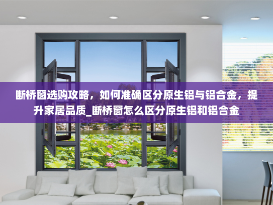 断桥窗选购攻略，如何准确区分原生铝与铝合金，提升家居品质_断桥窗怎么区分原生铝和铝合金