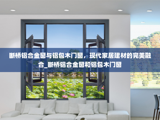 断桥铝合金窗与铝包木门窗，现代家居建材的完美融合_断桥铝合金窗和铝包木门窗