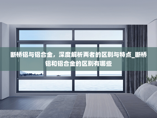 断桥铝与铝合金，深度解析两者的区别与特点_断桥铝和铝合金的区别有哪些