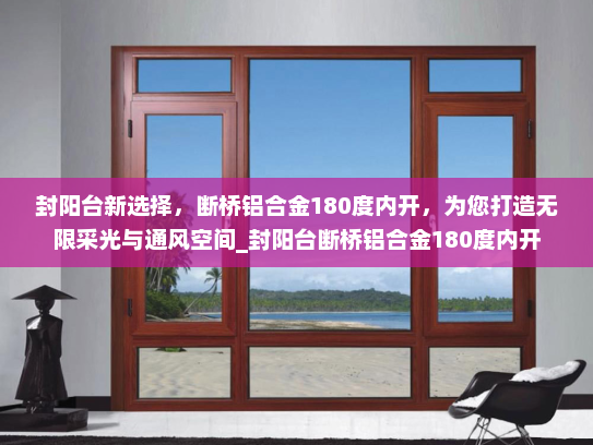 封阳台新选择，断桥铝合金180度内开，为您打造无限采光与通风空间_封阳台断桥铝合金180度内开