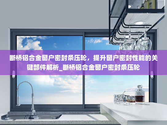 断桥铝合金窗户密封条压轮，提升窗户密封性能的关键部件解析_断桥铝合金窗户密封条压轮