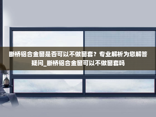 断桥铝合金窗是否可以不做窗套？专业解析为您解答疑问_断桥铝合金窗可以不做窗套吗