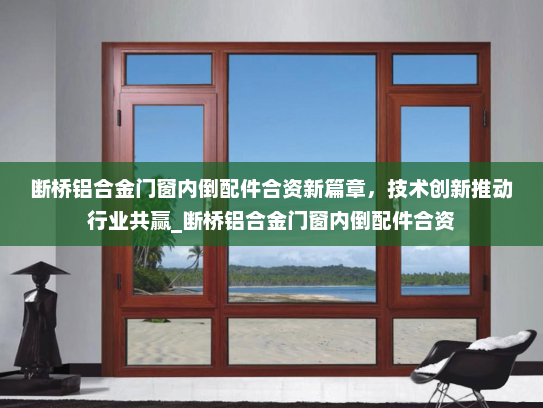 断桥铝合金门窗内倒配件合资新篇章，技术创新推动行业共赢_断桥铝合金门窗内倒配件合资