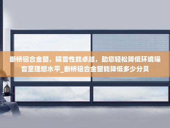 断桥铝合金窗，隔音性能卓越，助您轻松降低环境噪音至理想水平_断桥铝合金窗能降低多少分贝