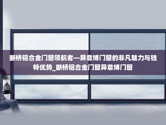 断桥铝合金门窗领航者—异意博门窗的非凡魅力与独特优势_断桥铝合金门窗异意博门窗
