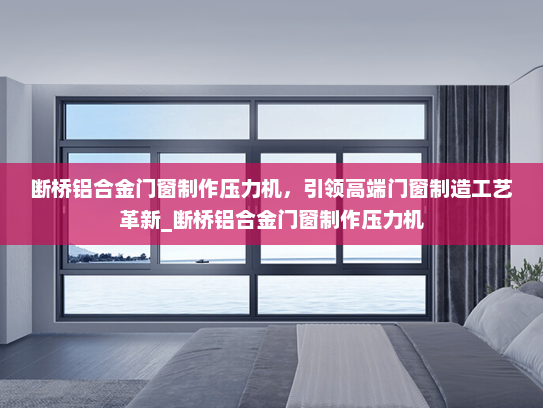 断桥铝合金门窗制作压力机，引领高端门窗制造工艺革新_断桥铝合金门窗制作压力机