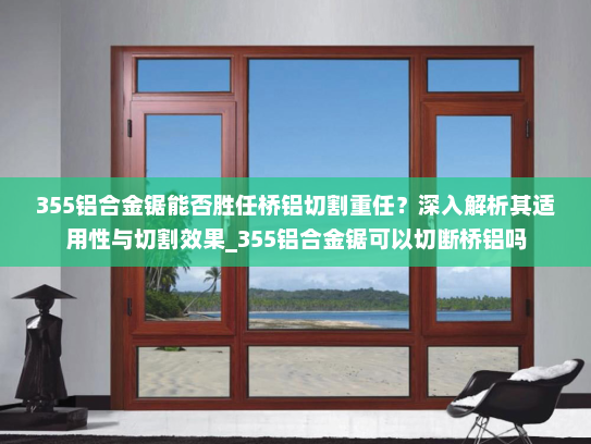 355铝合金锯能否胜任桥铝切割重任？深入解析其适用性与切割效果_355铝合金锯可以切断桥铝吗