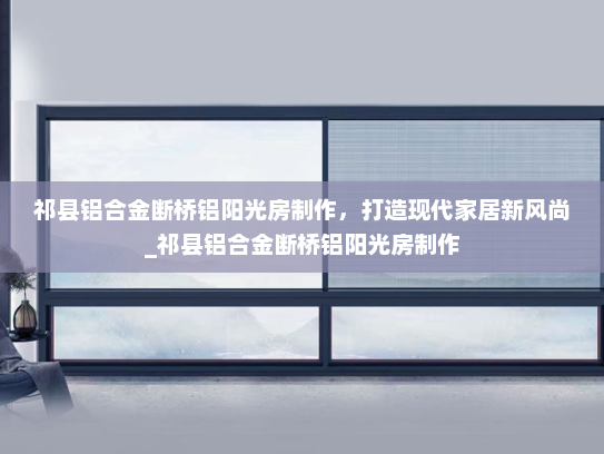 祁县铝合金断桥铝阳光房制作，打造现代家居新风尚_祁县铝合金断桥铝阳光房制作
