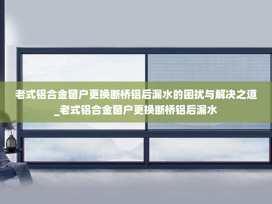 老式铝合金窗户更换断桥铝后漏水的困扰与解决之道_老式铝合金窗户更换断桥铝后漏水