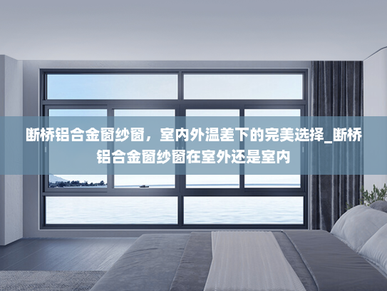 断桥铝合金窗纱窗，室内外温差下的完美选择_断桥铝合金窗纱窗在室外还是室内