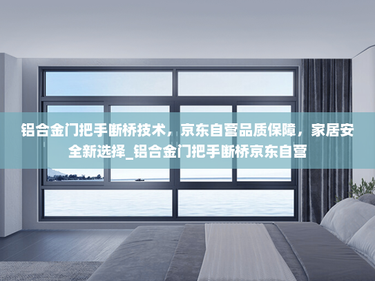 铝合金门把手断桥技术，京东自营品质保障，家居安全新选择_铝合金门把手断桥京东自营