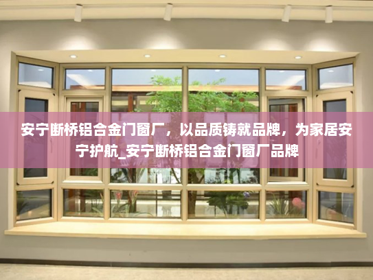 安宁断桥铝合金门窗厂，以品质铸就品牌，为家居安宁护航_安宁断桥铝合金门窗厂品牌