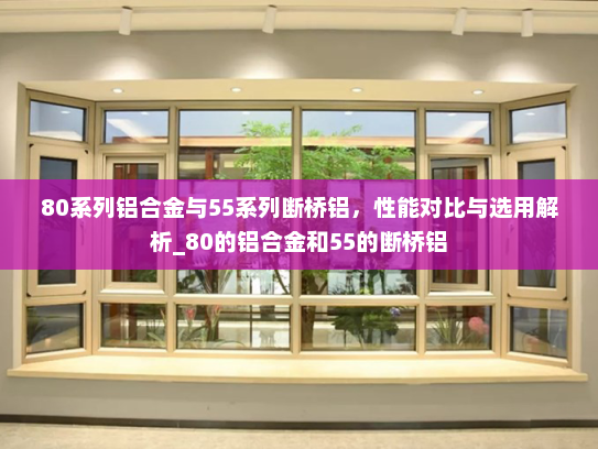 80系列铝合金与55系列断桥铝，性能对比与选用解析_80的铝合金和55的断桥铝