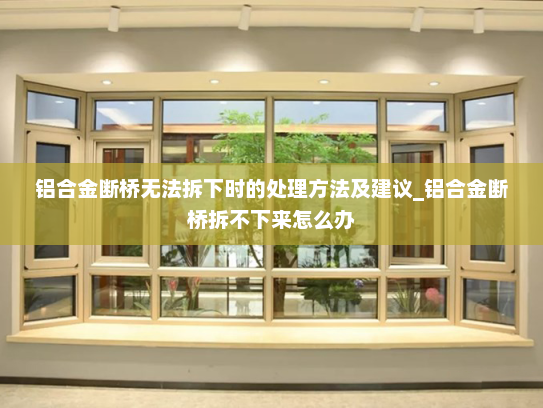 铝合金断桥无法拆下时的处理方法及建议_铝合金断桥拆不下来怎么办