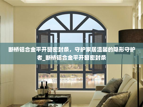 断桥铝合金平开窗密封条，守护家居温馨的隐形守护者_断桥铝合金平开窗密封条