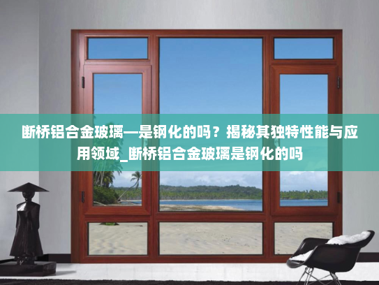 断桥铝合金玻璃—是钢化的吗？揭秘其独特性能与应用领域_断桥铝合金玻璃是钢化的吗