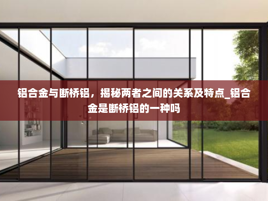 铝合金与断桥铝，揭秘两者之间的关系及特点_铝合金是断桥铝的一种吗