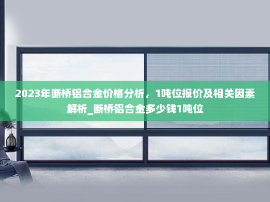 2023年断桥铝合金价格分析，1吨位报价及相关因素解析_断桥铝合金多少钱1吨位