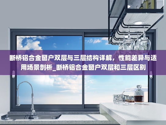 断桥铝合金窗户双层与三层结构详解，性能差异与适用场景剖析_断桥铝合金窗户双层和三层区别