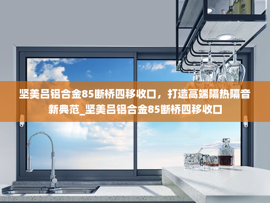 坚美吕铝合金85断桥四移收口，打造高端隔热隔音新典范_坚美吕铝合金85断桥四移收口