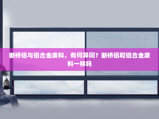 断桥铝与铝合金废料，有何异同？断桥铝和铝合金废料一样吗