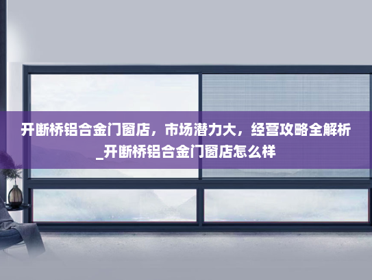 开断桥铝合金门窗店，市场潜力大，经营攻略全解析_开断桥铝合金门窗店怎么样