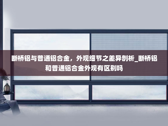 断桥铝与普通铝合金，外观细节之差异剖析_断桥铝和普通铝合金外观有区别吗
