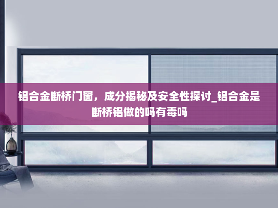 铝合金断桥门窗，成分揭秘及安全性探讨_铝合金是断桥铝做的吗有毒吗