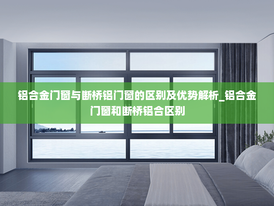 铝合金门窗与断桥铝门窗的区别及优势解析_铝合金门窗和断桥铝合区别