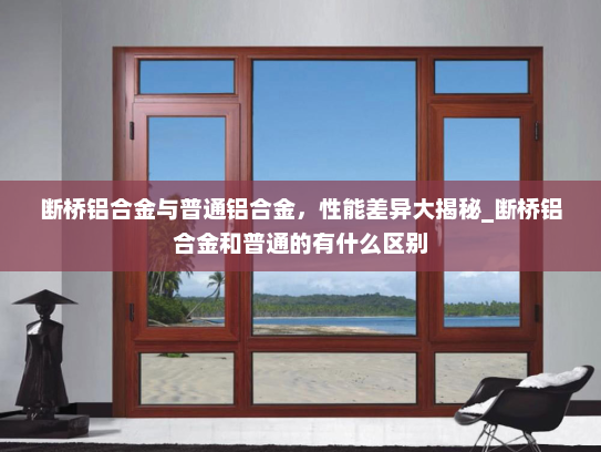 断桥铝合金与普通铝合金，性能差异大揭秘_断桥铝合金和普通的有什么区别