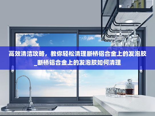高效清洁攻略，教你轻松清理断桥铝合金上的发泡胶_断桥铝合金上的发泡胶如何清理