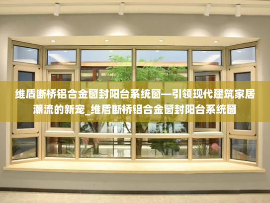 维盾断桥铝合金窗封阳台系统窗—引领现代建筑家居潮流的新宠_维盾断桥铝合金窗封阳台系统窗