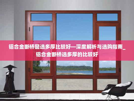 铝合金断桥窗选多厚比较好—深度解析与选购指南_铝合金断桥选多厚的比较好