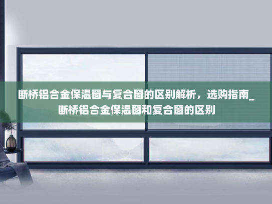 断桥铝合金保温窗与复合窗的区别解析，选购指南_断桥铝合金保温窗和复合窗的区别