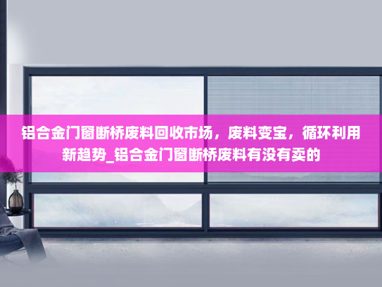 铝合金门窗断桥废料回收市场，废料变宝，循环利用新趋势_铝合金门窗断桥废料有没有卖的