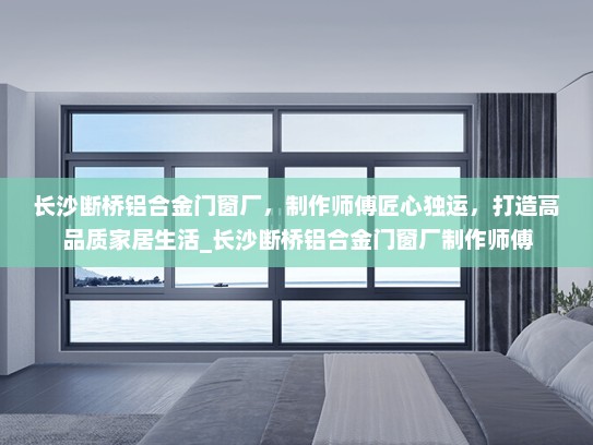 长沙断桥铝合金门窗厂，制作师傅匠心独运，打造高品质家居生活_长沙断桥铝合金门窗厂制作师傅