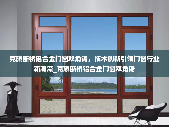 克旗断桥铝合金门窗双角锯，技术创新引领门窗行业新潮流_克旗断桥铝合金门窗双角锯
