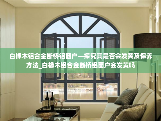 白橡木铝合金断桥铝窗户—探究其是否会发黄及保养方法_白橡木铝合金断桥铝窗户会发黄吗