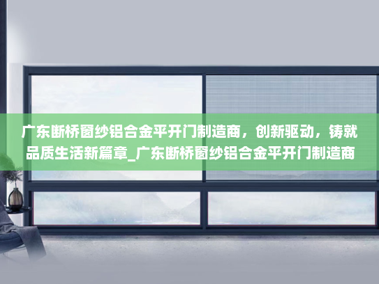 广东断桥窗纱铝合金平开门制造商，创新驱动，铸就品质生活新篇章_广东断桥窗纱铝合金平开门制造商