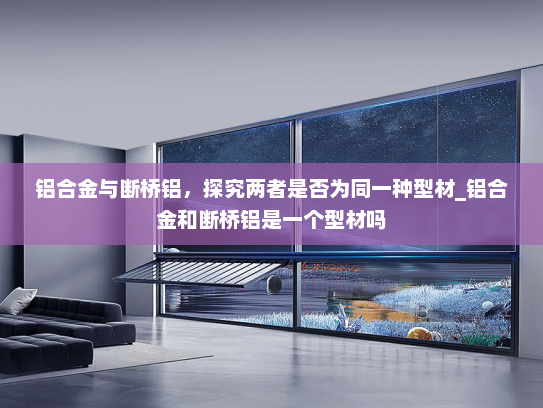 铝合金与断桥铝，探究两者是否为同一种型材_铝合金和断桥铝是一个型材吗