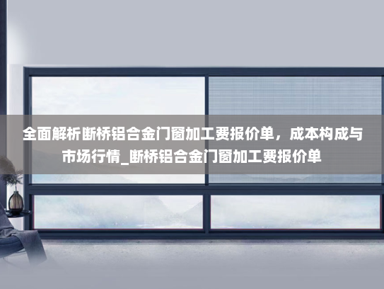 全面解析断桥铝合金门窗加工费报价单，成本构成与市场行情_断桥铝合金门窗加工费报价单