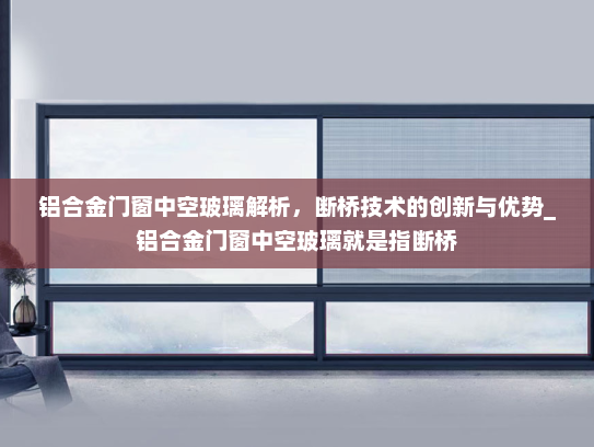 铝合金门窗中空玻璃解析，断桥技术的创新与优势_铝合金门窗中空玻璃就是指断桥
