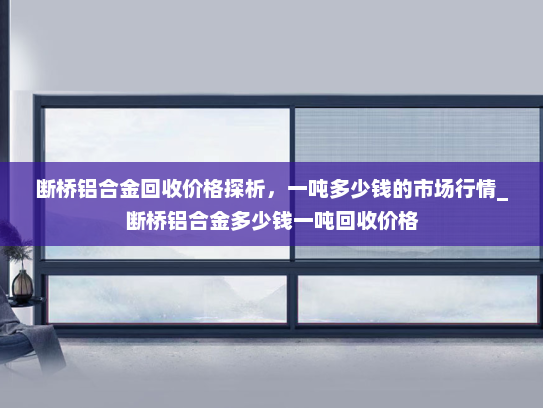 断桥铝合金回收价格探析，一吨多少钱的市场行情_断桥铝合金多少钱一吨回收价格