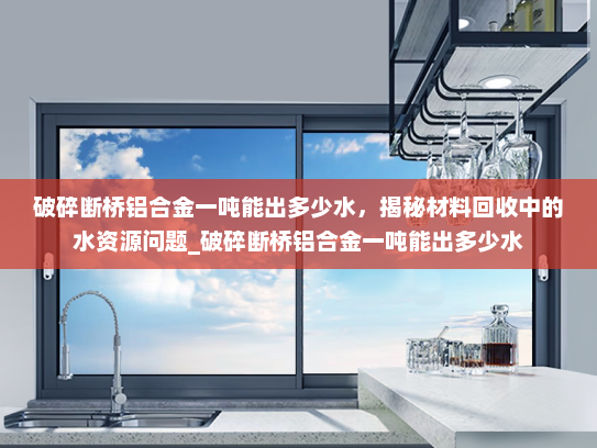 破碎断桥铝合金一吨能出多少水，揭秘材料回收中的水资源问题_破碎断桥铝合金一吨能出多少水