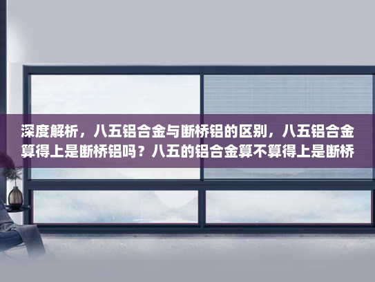 深度解析，八五铝合金与断桥铝的区别，八五铝合金算得上是断桥铝吗？八五的铝合金算不算得上是断桥铝