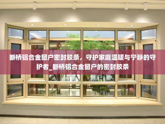 断桥铝合金窗户密封胶条，守护家庭温暖与宁静的守护者_断桥铝合金窗户的密封胶条