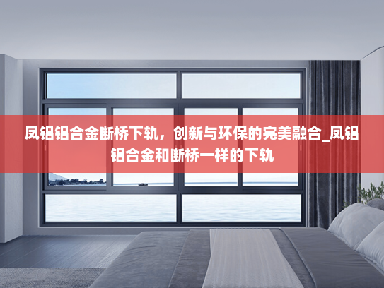 凤铝铝合金断桥下轨，创新与环保的完美融合_凤铝铝合金和断桥一样的下轨