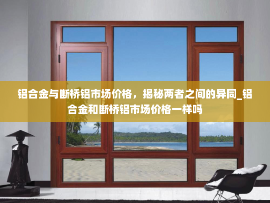 铝合金与断桥铝市场价格，揭秘两者之间的异同_铝合金和断桥铝市场价格一样吗