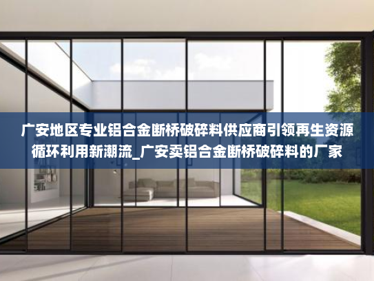 广安地区专业铝合金断桥破碎料供应商引领再生资源循环利用新潮流_广安卖铝合金断桥破碎料的厂家