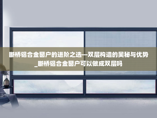 断桥铝合金窗户的进阶之选—双层构造的奥秘与优势_断桥铝合金窗户可以做成双层吗